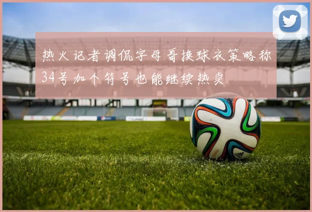 热火记者调侃字母哥换球衣策略称34号加个符号也能继续热卖