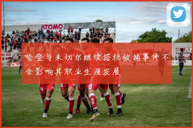 哈登与米切尔继续搭档被捕事件不会影响其职业生涯发展