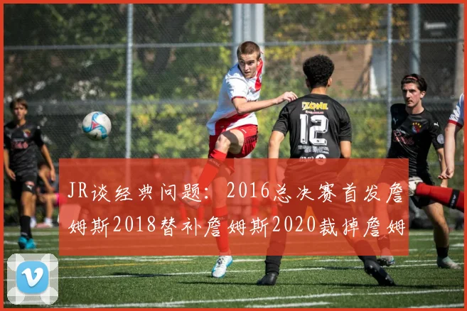 JR谈经典问题：2016总决赛首发詹姆斯2018替补詹姆斯2020裁掉詹姆斯的背后故事