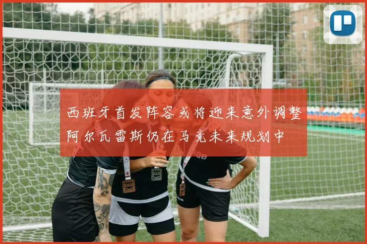 西班牙首发阵容或将迎来意外调整阿尔瓦雷斯仍在马竞未来规划中