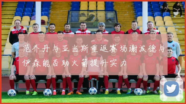 范乔丹与亚当斯重返赛场谢泼德与伊森能否助火箭提升实力