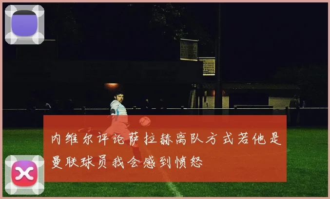 内维尔评论萨拉赫离队方式若他是曼联球员我会感到愤怒