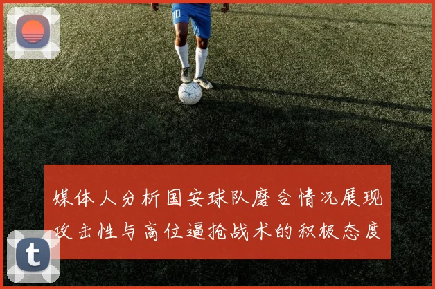 媒体人分析国安球队磨合情况展现攻击性与高位逼抢战术的积极态度
