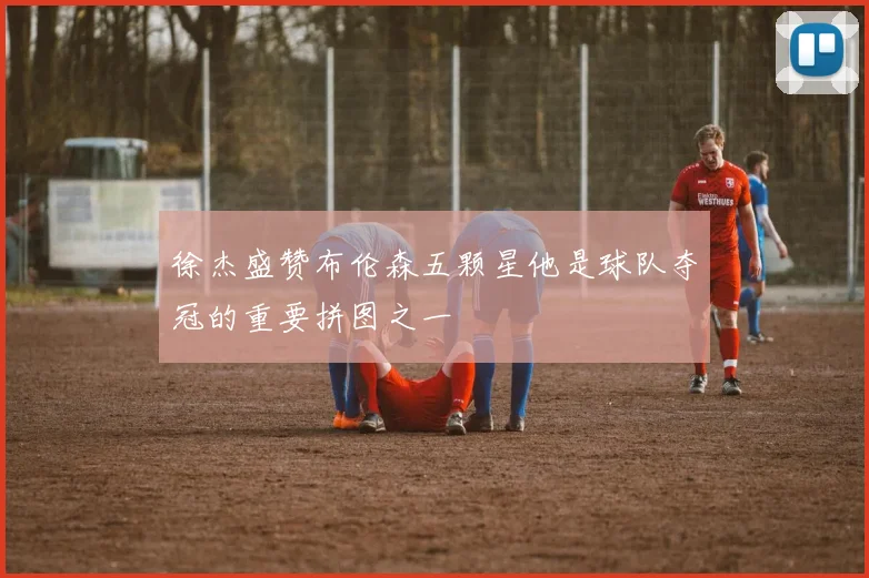 徐杰盛赞布伦森五颗星他是球队夺冠的重要拼图之一