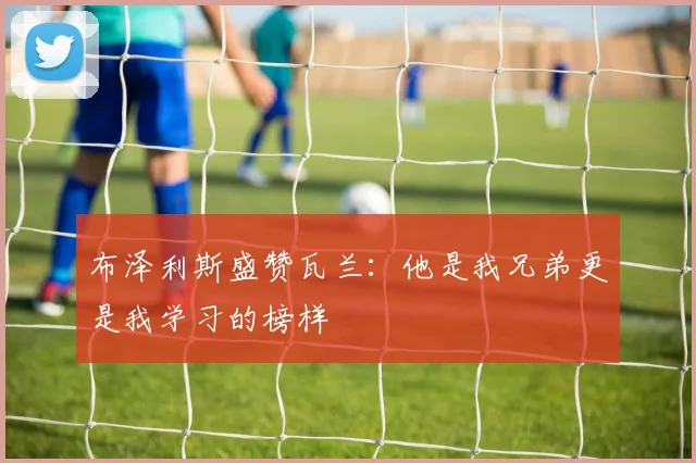 布泽利斯盛赞瓦兰：他是我兄弟更是我学习的榜样
