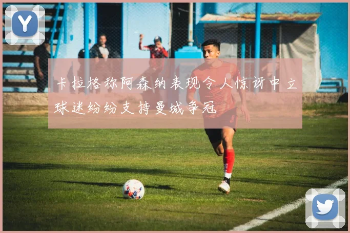 卡拉格称阿森纳表现令人惊讶中立球迷纷纷支持曼城争冠