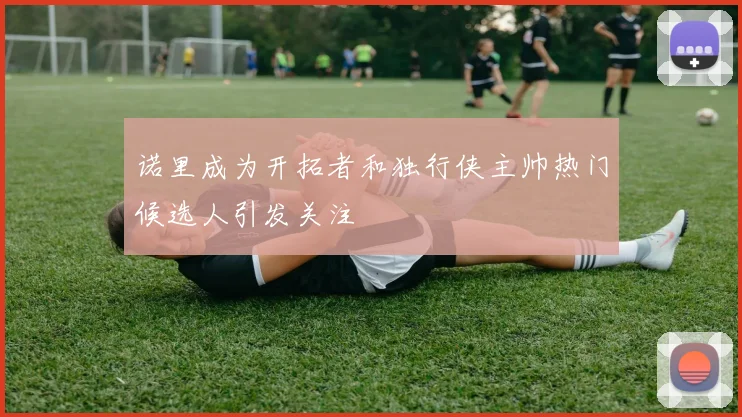 诺里成为开拓者和独行侠主帅热门候选人引发关注