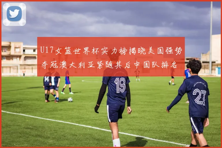 U17女篮世界杯实力榜揭晓美国强势夺冠澳大利亚紧随其后中国队排名第十