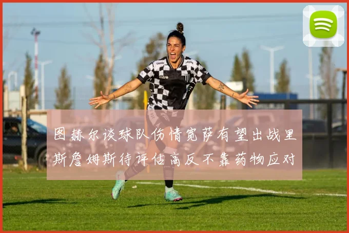 图赫尔谈球队伤情宽萨有望出战里斯詹姆斯待评估高反不靠药物应对
