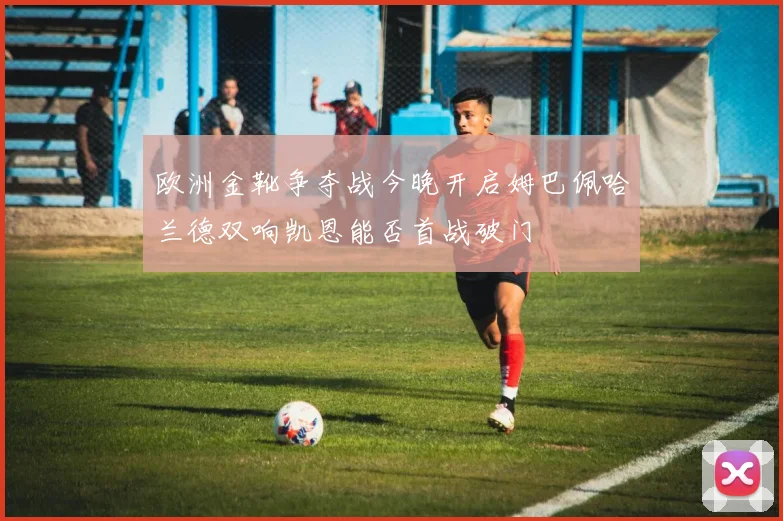 欧洲金靴争夺战今晚开启姆巴佩哈兰德双响凯恩能否首战破门