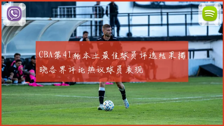 CBA第41轮本土最佳球员评选结果揭晓各界评论热议球员表现