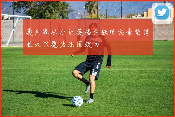 奥利塞从小让英格兰教练无奈坚持长大只愿为法国效力