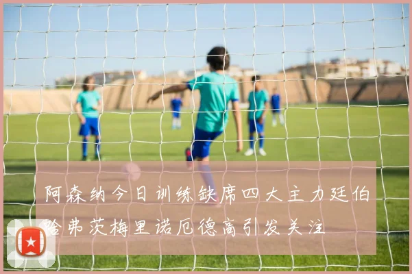 阿森纳今日训练缺席四大主力廷伯哈弗茨梅里诺厄德高引发关注