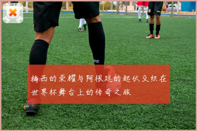 梅西的荣耀与阿根廷的起伏交织在世界杯舞台上的传奇之旅