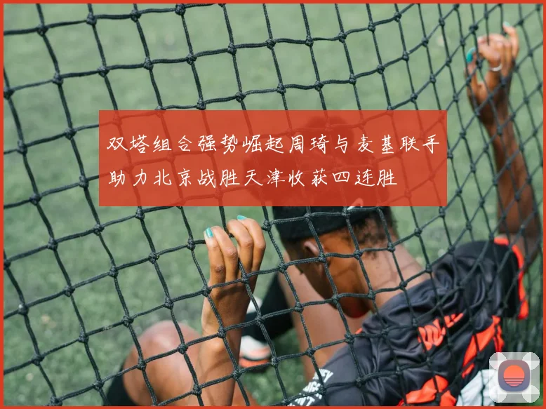 双塔组合强势崛起周琦与麦基联手助力北京战胜天津收获四连胜